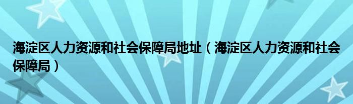 海淀区人力资源和社会保障局地址（海淀区人力资源和社会保障局）