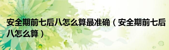 安全期前七后八怎么算最准确（安全期前七后八怎么算）