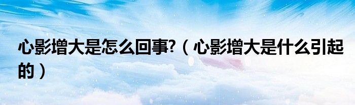 心影增大是怎么回事?（心影增大是什么引起的）