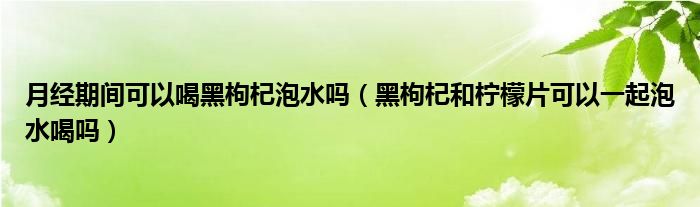 月经期间可以喝黑枸杞泡水吗（黑枸杞和柠檬片可以一起泡水喝吗）
