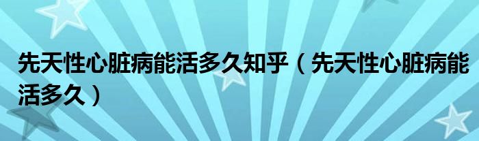 先天性心脏病能活多久知乎（先天性心脏病能活多久）
