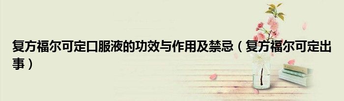 复方福尔可定口服液的功效与作用及禁忌（复方福尔可定出事）
