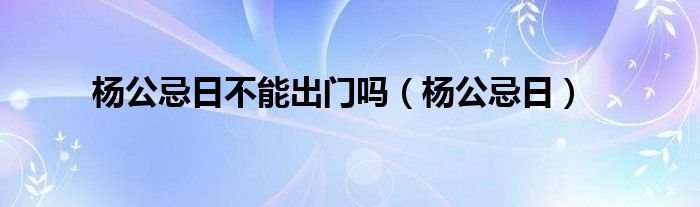 杨公忌日不能出门吗（杨公忌日）