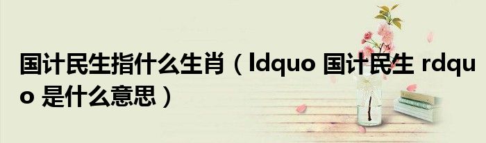 国计民生指什么生肖（ldquo 国计民生 rdquo 是什么意思）