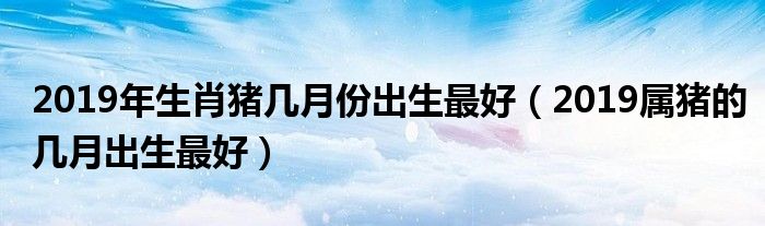 2019年生肖猪几月份出生最好（2019属猪的几月出生最好）