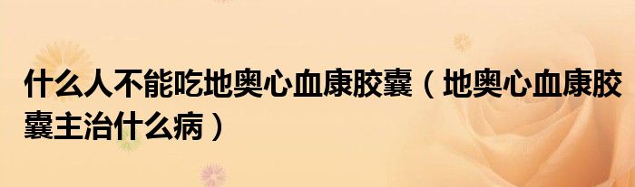 什么人不能吃地奥心血康胶囊（地奥心血康胶囊主治什么病）