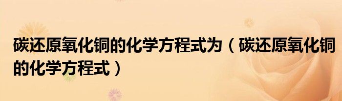 碳还原氧化铜的化学方程式为（碳还原氧化铜的化学方程式）