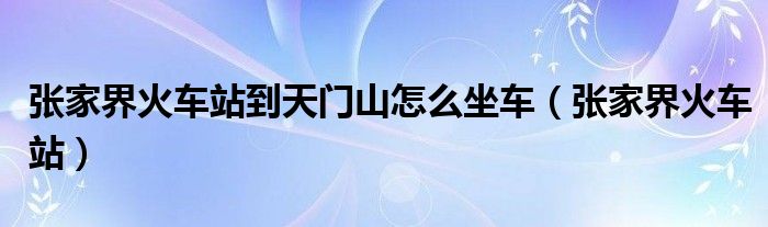 张家界火车站到天门山怎么坐车（张家界火车站）