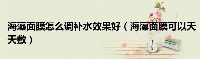 海藻面膜怎么调补水效果好（海藻面膜可以天天敷）