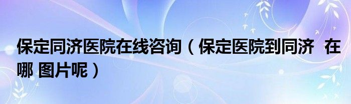 保定同济医院在线咨询（保定医院到同济  在哪 图片呢）