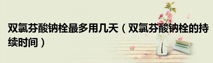 双氯芬酸钠栓最多用几天（双氯芬酸钠栓的持续时间）