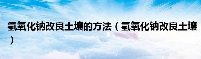 氢氧化钠改良土壤的方法（氢氧化钠改良土壤）