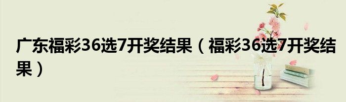 广东福彩36选7开奖结果（福彩36选7开奖结果）