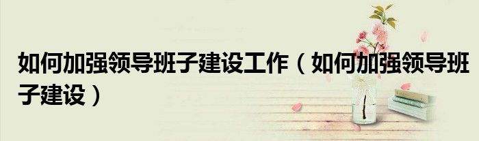 如何加强领导班子建设工作（如何加强领导班子建设）
