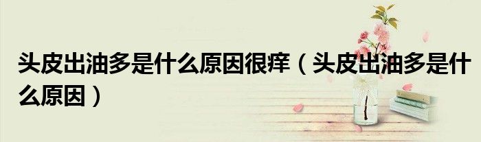 头皮出油多是什么原因很痒（头皮出油多是什么原因）