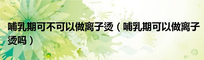 哺乳期可不可以做离子烫（哺乳期可以做离子烫吗）