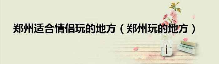 郑州适合情侣玩的地方（郑州玩的地方）