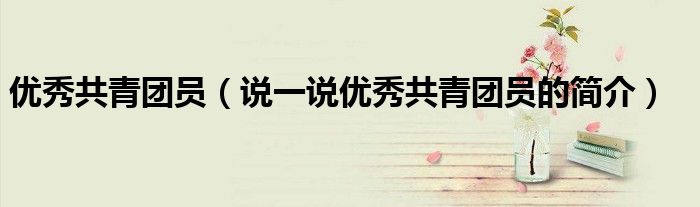 优秀共青团员（说一说优秀共青团员的简介）