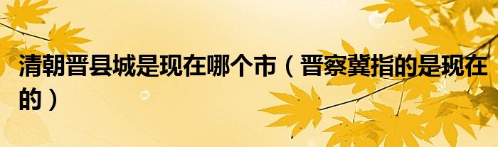 清朝晋县城是现在哪个市（晋察冀指的是现在的）