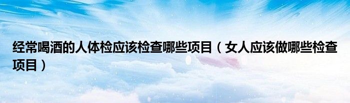 经常喝酒的人体检应该检查哪些项目（女人应该做哪些检查项目）