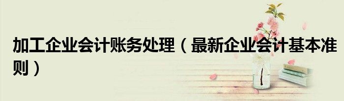 加工企业会计账务处理（最新企业会计基本准则）