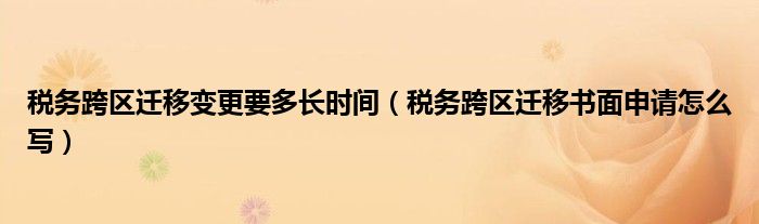 税务跨区迁移变更要多长时间（税务跨区迁移书面申请怎么写）