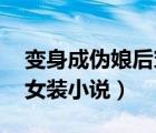 变身成伪娘后穿越（求变身和变装伪娘 男扮女装小说）