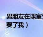 男朋友在课室要了我怎么办?（男朋友在课室要了我）