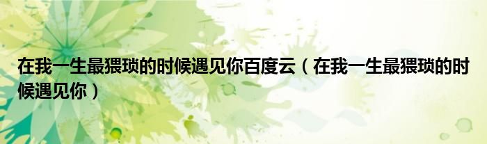在我一生最猥琐的时候遇见你百度云（在我一生最猥琐的时候遇见你）