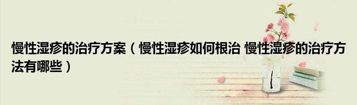 慢性湿疹的治疗方案（慢性湿疹如何根治 慢性湿疹的治疗方法有哪些）