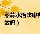 蒸蒜水治咳嗽有效吗怎么吃（蒸蒜水治咳嗽有效吗）