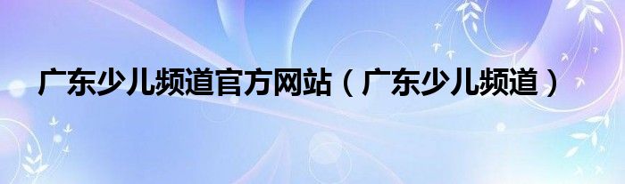 广东少儿频道官方网站（广东少儿频道）
