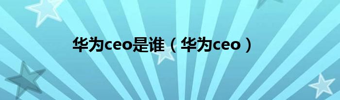华为ceo是谁（华为ceo）