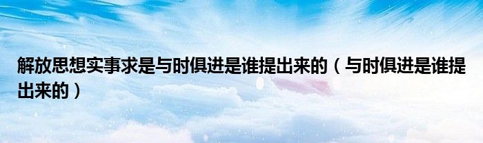 解放思想实事求是与时俱进是谁提出来的（与时俱进是谁提出来的）