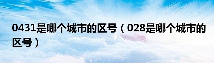 0431是哪个城市的区号（028是哪个城市的区号）