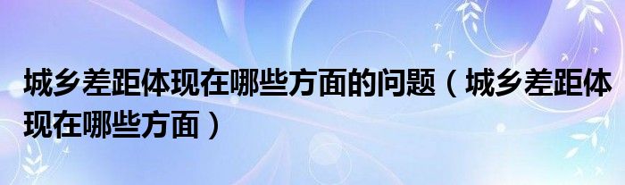 城乡差距体现在哪些方面的问题（城乡差距体现在哪些方面）
