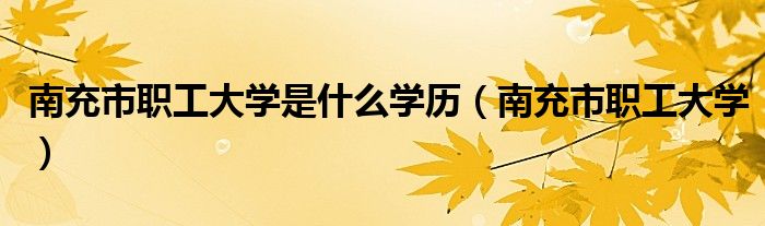 南充市职工大学是什么学历（南充市职工大学）