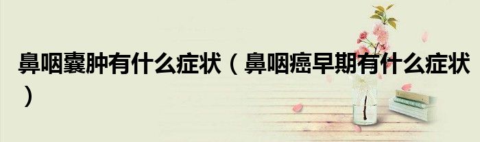鼻咽囊肿有什么症状（鼻咽癌早期有什么症状）