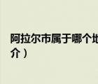 阿拉尔市属于哪个地区（说一说阿拉尔市属于哪个地区的简介）