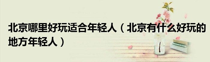 北京哪里好玩适合年轻人（北京有什么好玩的地方年轻人）