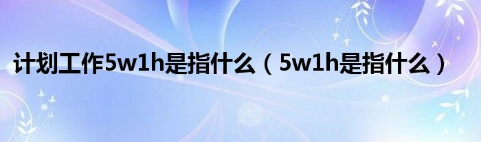 计划工作5w1h是指什么（5w1h是指什么）