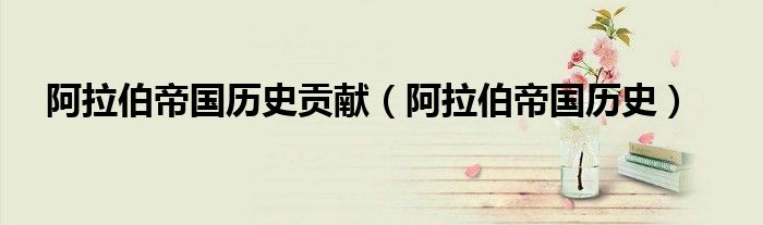 阿拉伯帝国历史贡献（阿拉伯帝国历史）