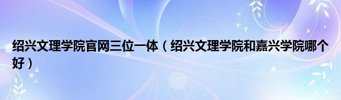 绍兴文理学院官网三位一体（绍兴文理学院和嘉兴学院哪个好）