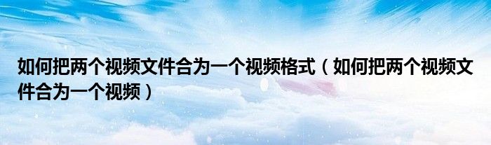如何把两个视频文件合为一个视频格式（如何把两个视频文件合为一个视频）