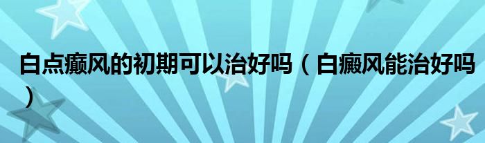 白点癫风的初期可以治好吗（白癜风能治好吗）