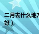 二月去什么地方旅游最好（去什么地方旅游最好）