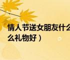 情人节送女朋友什么礼物好呀公仔好吗（情人节送女朋友什么礼物好）