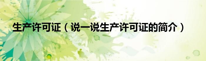 生产许可证（说一说生产许可证的简介）