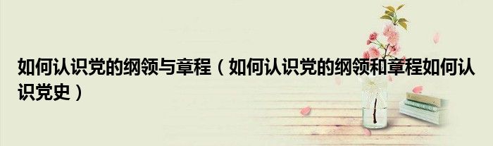 如何认识党的纲领与章程（如何认识党的纲领和章程如何认识党史）