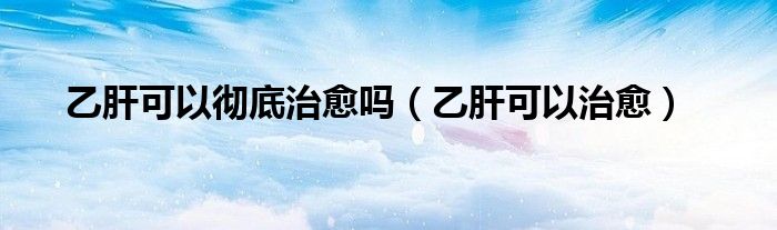 乙肝可以彻底治愈吗（乙肝可以治愈）